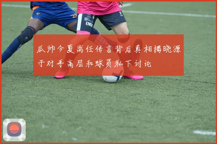 瓜帅今夏离任传言背后真相揭晓源于对手高层和球员私下讨论