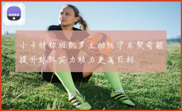 小卡特称班凯罗主动防守东契奇能提升球队实力助力更高目标