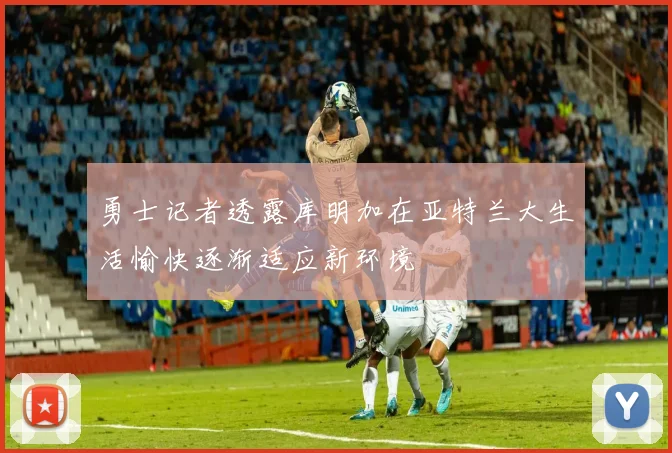 勇士记者透露库明加在亚特兰大生活愉快逐渐适应新环境