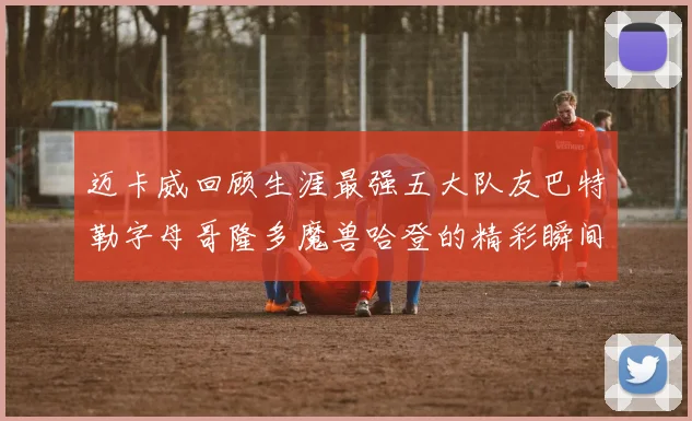 迈卡威回顾生涯最强五大队友巴特勒字母哥隆多魔兽哈登的精彩瞬间