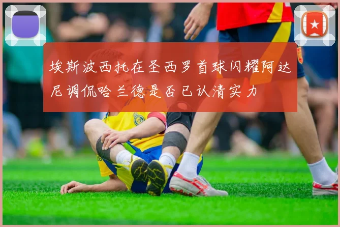 埃斯波西托在圣西罗首球闪耀阿达尼调侃哈兰德是否已认清实力
