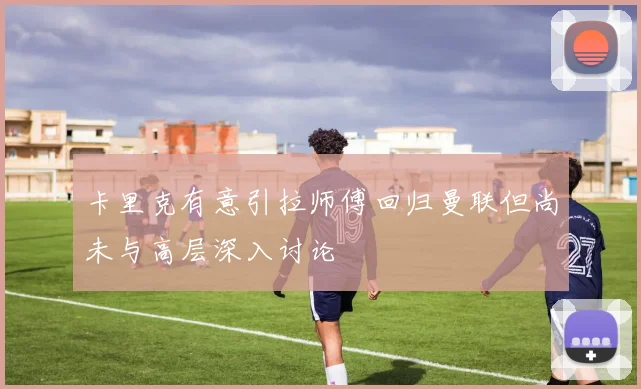 卡里克有意引拉师傅回归曼联但尚未与高层深入讨论