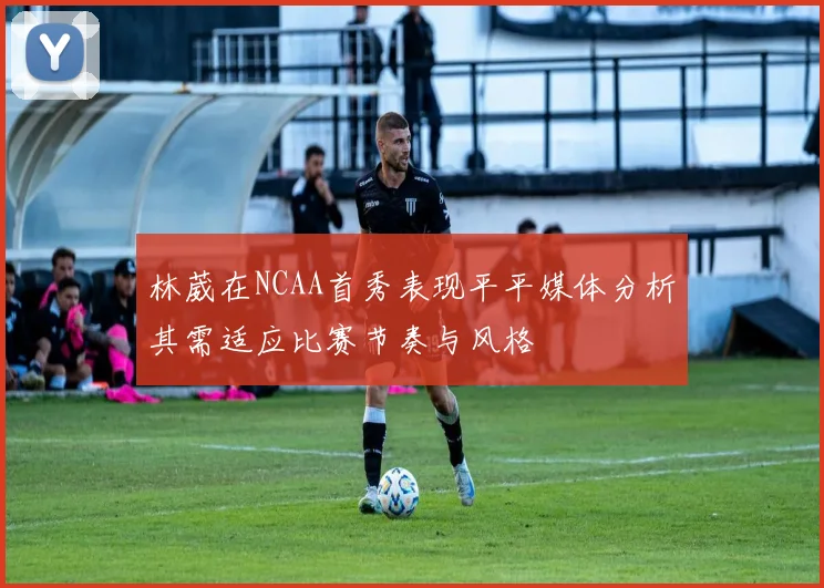 林葳在NCAA首秀表现平平媒体分析其需适应比赛节奏与风格