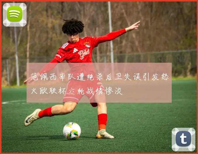 范佩西率队遭绝杀后卫失误引发怒火欧联杯六轮战绩惨淡