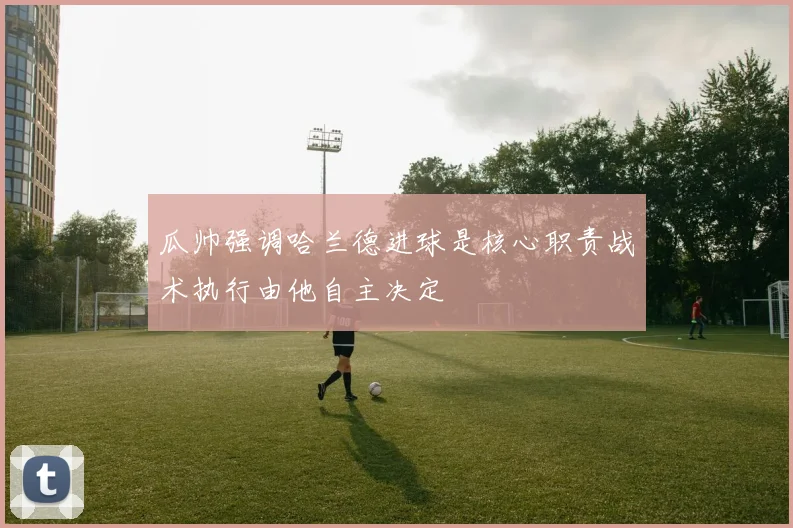 瓜帅强调哈兰德进球是核心职责战术执行由他自主决定