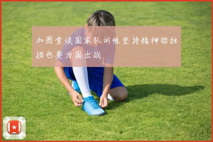 加图索谈国家队训练坚持精神称拄拐也要为国出战