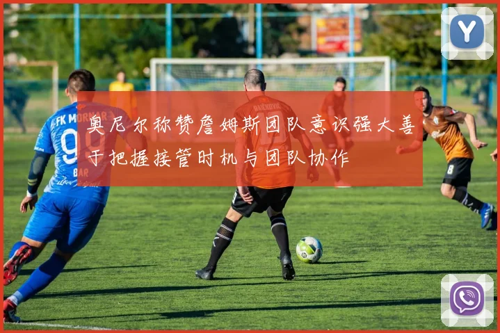 奥尼尔称赞詹姆斯团队意识强大善于把握接管时机与团队协作