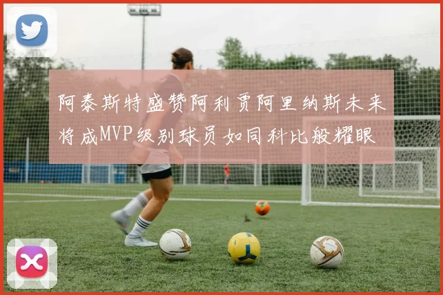 阿泰斯特盛赞阿利贾阿里纳斯未来将成MVP级别球员如同科比般耀眼