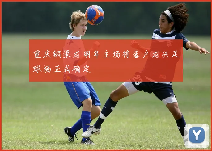 重庆铜梁龙明年主场将落户龙兴足球场正式确定