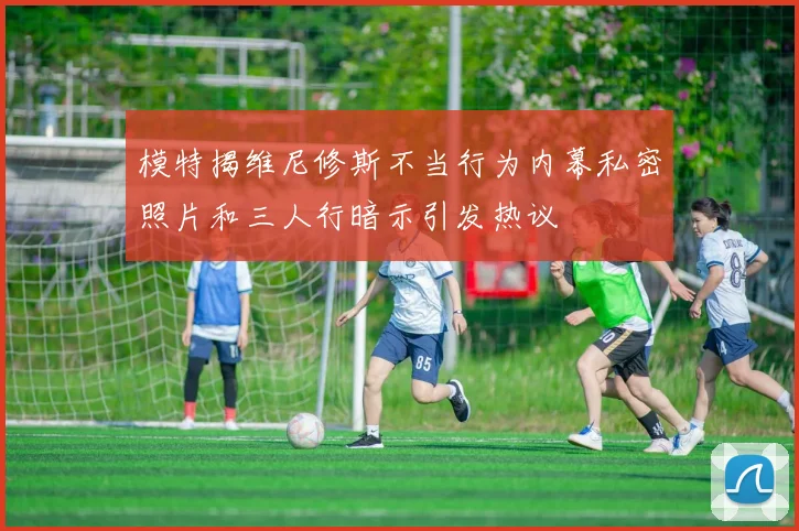 模特揭维尼修斯不当行为内幕私密照片和三人行暗示引发热议