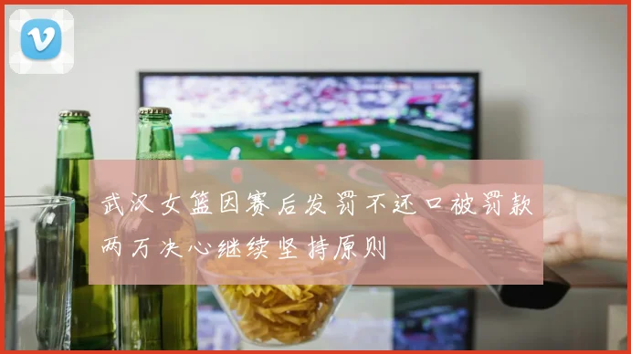 武汉女篮因赛后发罚不还口被罚款两万决心继续坚持原则