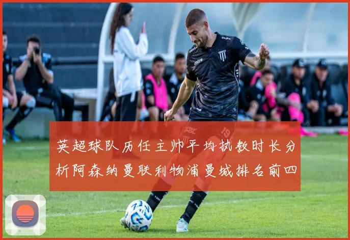 英超球队历任主帅平均执教时长分析阿森纳曼联利物浦曼城排名前四
