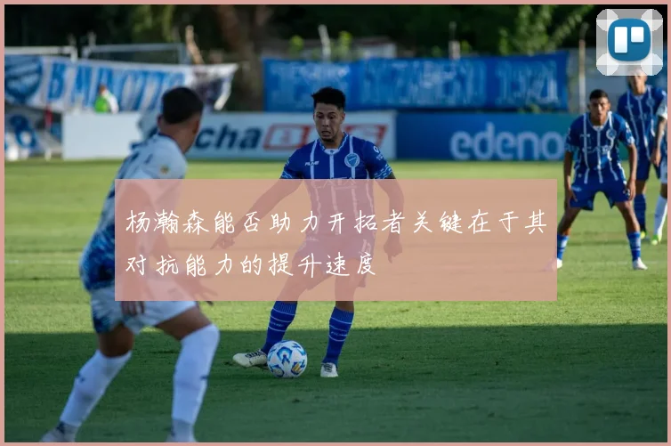 杨瀚森能否助力开拓者关键在于其对抗能力的提升速度
