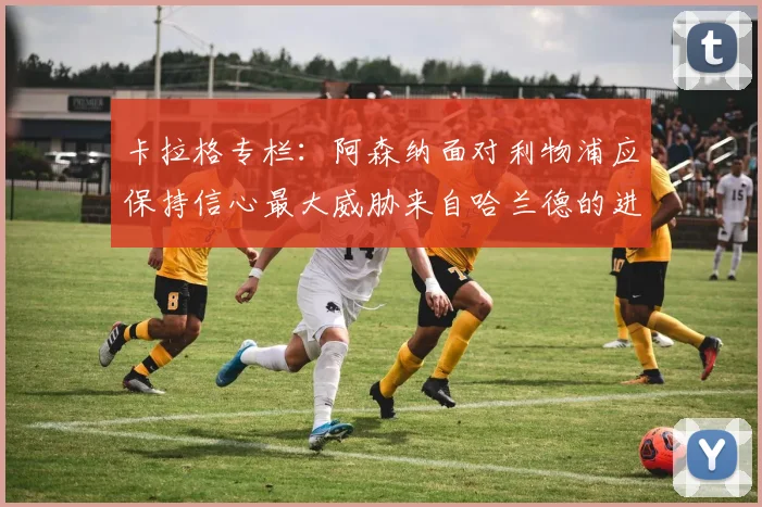 卡拉格专栏：阿森纳面对利物浦应保持信心最大威胁来自哈兰德的进攻能力