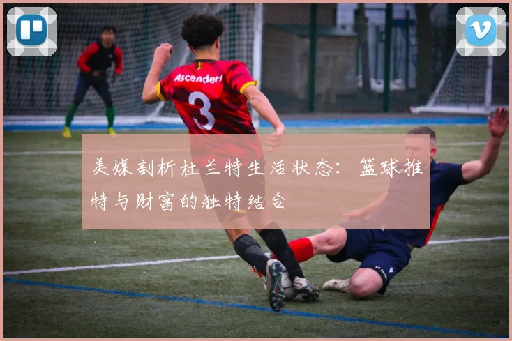 美媒剖析杜兰特生活状态：篮球推特与财富的独特结合