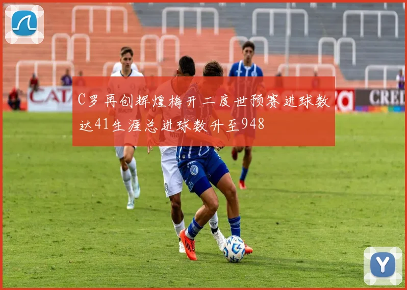 C罗再创辉煌梅开二度世预赛进球数达41生涯总进球数升至948