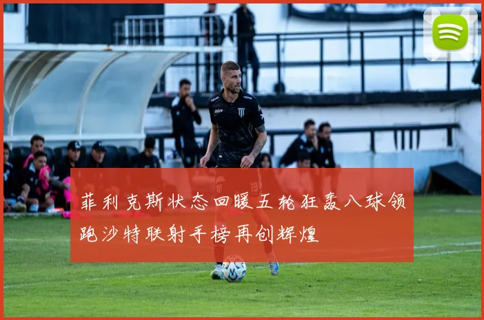 菲利克斯状态回暖五轮狂轰八球领跑沙特联射手榜再创辉煌