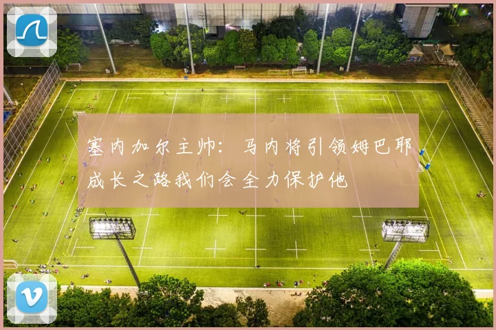 塞内加尔主帅：马内将引领姆巴耶成长之路我们会全力保护他