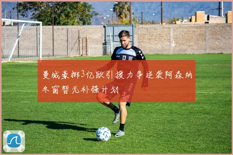 曼城豪掷3亿欧引援力争逆袭阿森纳冬窗暂无补强计划