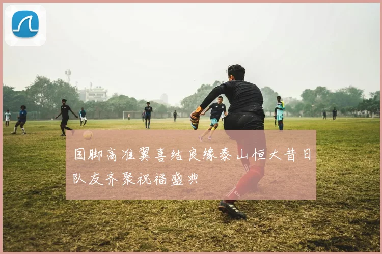 国脚高准翼喜结良缘泰山恒大昔日队友齐聚祝福盛典