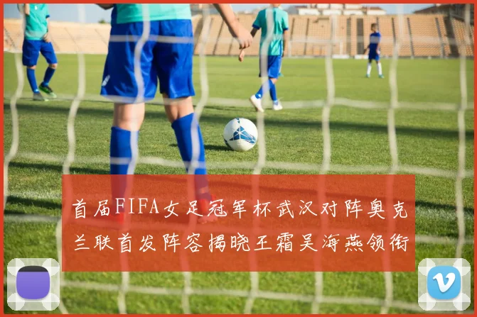 首届FIFA女足冠军杯武汉对阵奥克兰联首发阵容揭晓王霜吴海燕领衔出战