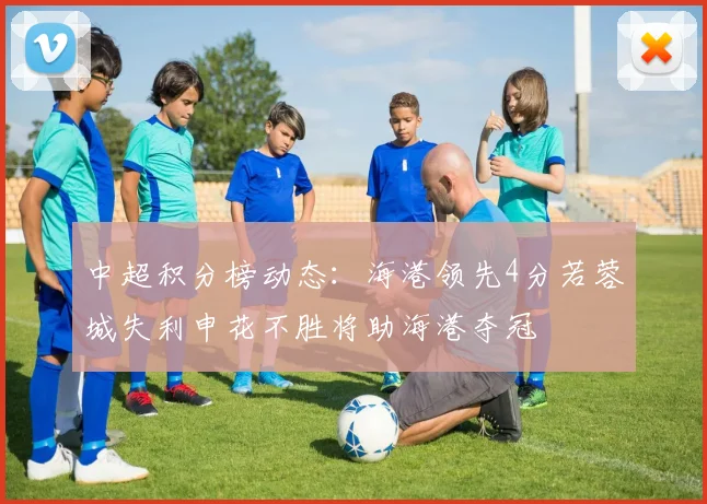 中超积分榜动态：海港领先4分若蓉城失利申花不胜将助海港夺冠