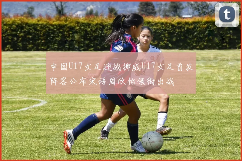 中国U17女足迎战挪威U17女足首发阵容公布宋语周欣怡领衔出战