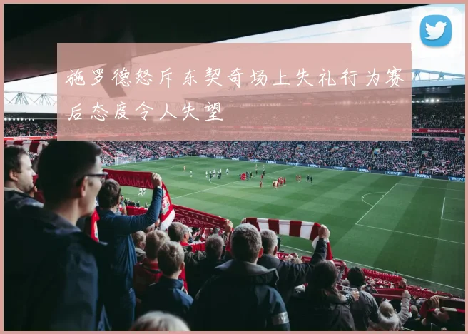 施罗德怒斥东契奇场上失礼行为赛后态度令人失望