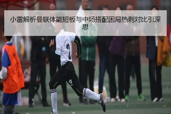 小雷解析曼联体能短板与中场搭配困局热刺对比引深思（BEIBOSPORTS）