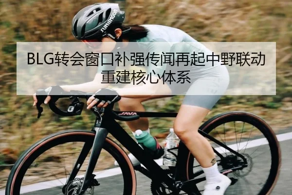 BLG转会窗口补强传闻再起中野联动重建核心体系（BEIBOSPORTS）